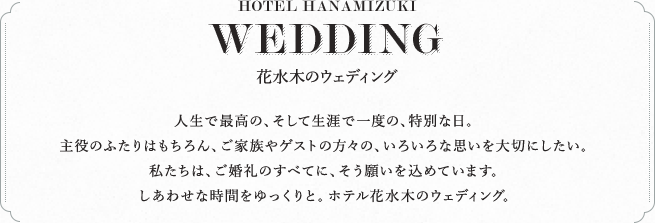 HOTEL HANAMIZUKI WEDDING 花水木のウェディング 人生で最高の、そして生涯で一度の、特別な日。主役のふたりはもちろん、ご家族やゲストの方々の、いろいろな思いを大切にしたい。私たちは、ご婚礼のすべてに、そう願いを込めています。しあわせな時間をゆっくりと。ホテル花水木のウェディング。