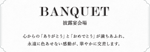 BANQUET 披露宴会場 心からの「ありがとう」と「おめでとう」が満ちあふれ。永遠に色あせない感動が、華やかに交差します。
