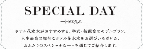 SPECIAL DAY 一日の流れ ホテル花水木がおすすめする、挙式・披露宴のモデルプラン。人生最高の舞台にホテル花水木をお選びいただいた、おふたりのスペシャルな一日を通じてご紹介します。