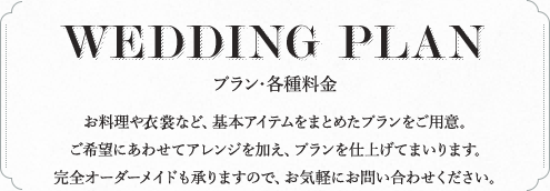 WEDDING PLAN プラン・各種料金 お料理や衣裳など、基本アイテムをまとめたプランをご用意。ご希望にあわせてアレンジを加え、プランを仕上げてまいります。完全オーダーメイドも承りますので、お気軽にお問い合わせください。