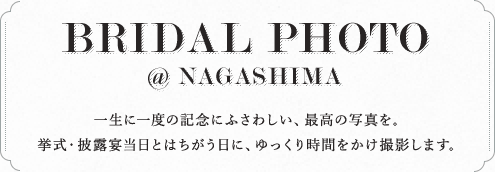 BRIDAL PHOTO @ NAGASHIMA 一生に一度の記念にふさわしい、最高の写真を。挙式・披露宴当日とはちがう日に、ゆっくり時間をかけ撮影します。