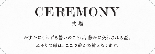 CEREMONY 式場 かすかにうわずる誓いのことば。静かに交わされる盃。