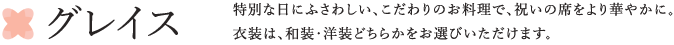 グレイス 特別な日にふさわしい、こだわりのお料理で、祝いの席をより華やかに。衣装は、和装・洋装どちらかをお選びいただけます。