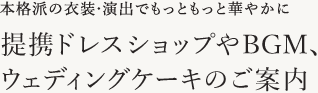 本格派の衣装・演出でもっともっと華やかに 提携ドレスショップやBGM、ウェディングケーキのご案内