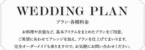 WEDDING PLAN プラン・各種料金 お料理や衣装など、基本アイテムをまとめたプランをご用意。ご希望にあわせてアレンジを加え、プランを仕上げてまいります。完全オーダーメイドも承りますので、お気軽にお問い合わせください。