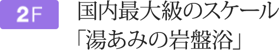 2F 国内最大級のスケール「湯あみの岩盤浴」