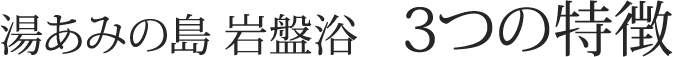 湯あみの島 岩盤浴　3つの特徴